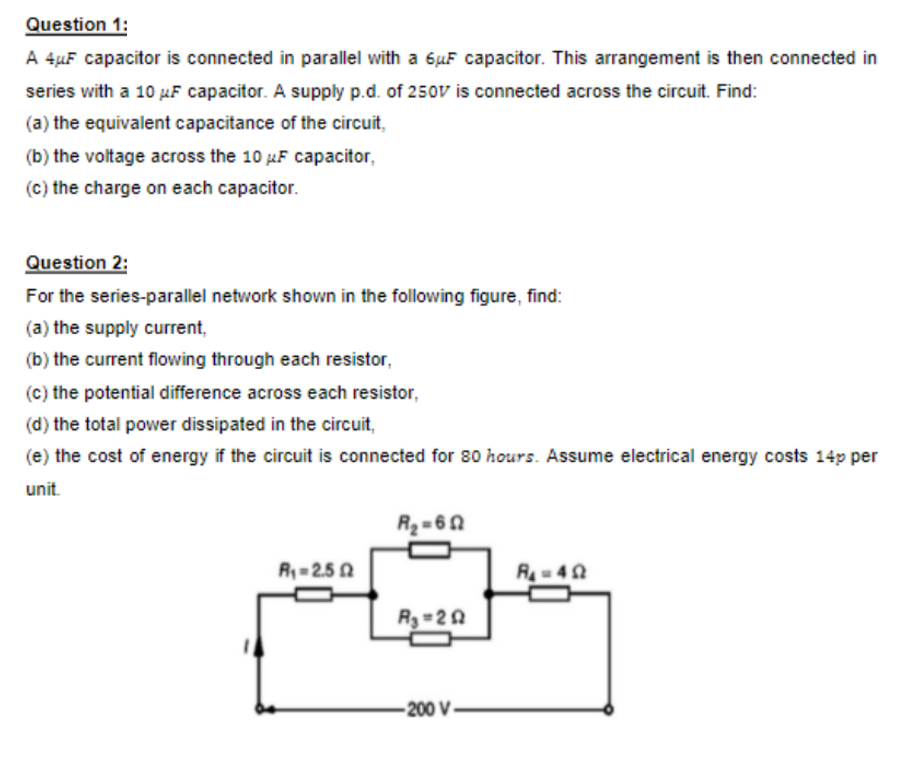 Question 1:
A 4µF capacitor is connected in parallel with a 6µF capacitor. This arrangement is then connected in
series with a 10 µF capacitor. A supply p.d. of 250v is connected across the circuit. Find:
(a) the equivalent capacitance of the circuit,
(b) the voltage across the 10 µF capacitor,
(c) the charge on each capacitor.
Question 2:
For the series-parallel network shown in the following figure, find:
(a) the supply current,
(b) the current flowing through each resistor,
(c) the potential difference across each resistor,
(d) the total power dissipated in the circuit,
(e) the cost of energy if the circuit is connected for 80 hours. Assume electrical energy costs 14p per
unit.
R2=60
R= 2.5 0
R- 40
R3 =2 A
-200 V
