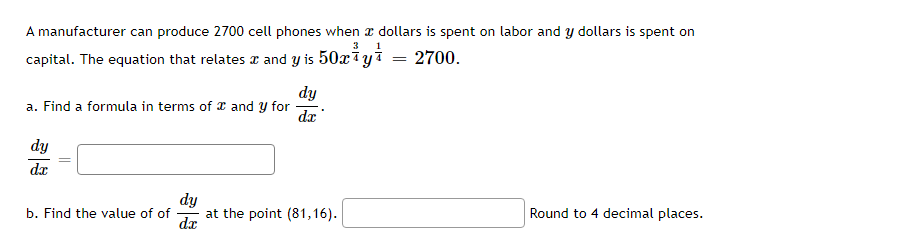A manufacturer can produce 2700 cell phones when a dollars is spent on labor and y dollars is spent on
3
capital. The equation that relates & and y is 50 y ¹
=
2700.
a. Find a formula in terms of and y for
dy
dx
b. Find the value of of
dy
dx
dy
dx
at the point (81,16).
Round to 4 decimal places.