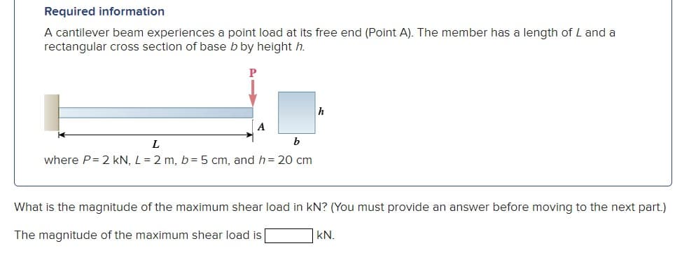 Required information
A cantilever beam experiences a point load at its free end (Point A). The member has a length of L and a
rectangular cross section of base b by height h.
P
A
b
L
where P=2 kN, L = 2 m, b = 5 cm, and h = 20 cm
h
What is the magnitude of the maximum shear load in KN? (You must provide an answer before moving to the next part.)
The magnitude of the maximum shear load is [
KN.