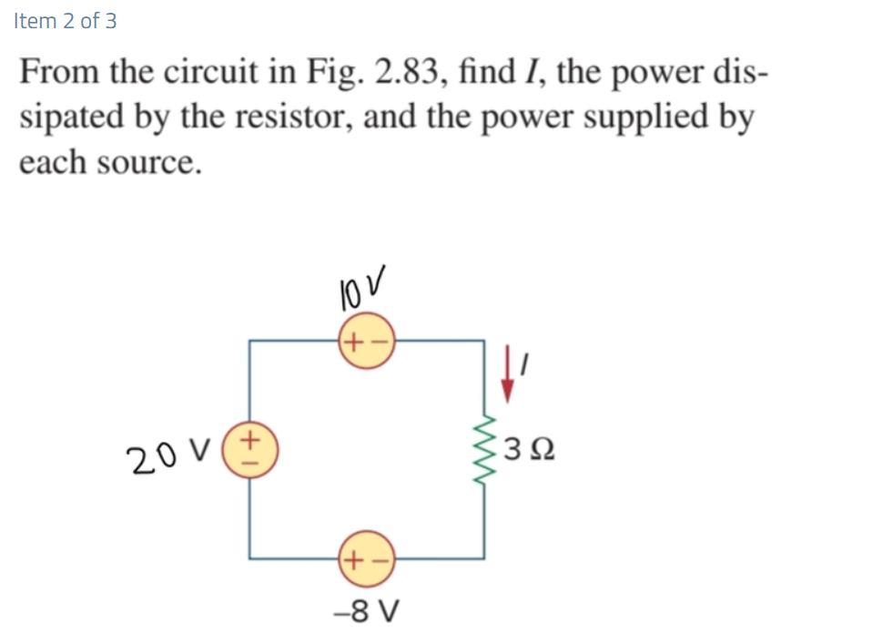 Item 2 of 3
From the circuit in Fig. 2.83, find I, the power dis-
sipated by the resistor, and the power supplied by
each source.
10v
(+-
20V(+
+-
-8 V
