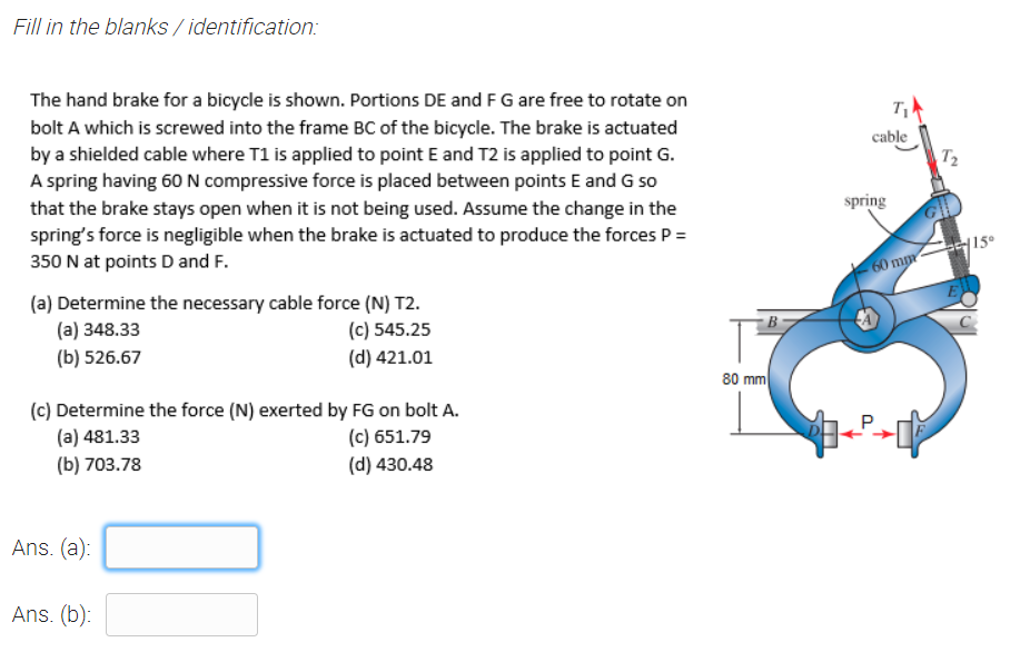 Fill in the blanks / identification:
The hand brake for a bicycle is shown. Portions DE and F G are free to rotate on
bolt A which is screwed into the frame BC of the bicycle. The brake is actuated
by a shielded cable where T1 is applied to point E and T2 is applied to point G.
A spring having 60 N compressive force is placed between points E and G so
cable
T2
spring
that the brake stays open when it is not being used. Assume the change in the
spring's force is negligible when the brake is actuated to produce the forces P =
350 N at points D and F.
{15°
60 mm
(a) Determine the necessary cable force (N) T2.
(а) 348.33
(b) 526.67
C
(c) 545.25
(d) 421.01
80 mm
(c) Determine the force (N) exerted by FG on bolt A.
(c) 651.79
(d) 430.48
(a) 481.33
(b) 703.78
Ans. (a):
Ans. (b):
