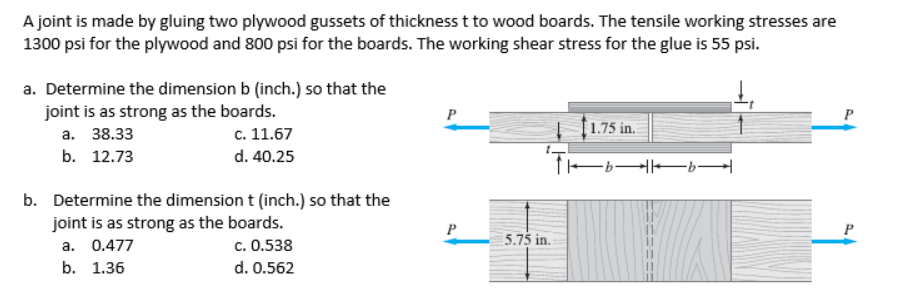 A joint is made by gluing two plywood gussets of thickness t to wood boards. The tensile working stresses are
1300 psi for the plywood and 800 psi for the boards. The working shear stress for the glue is 55 psi.
a. Determine the dimension b (inch.) so that the
joint is as strong as the boards.
c. 11.67
P
P
f1.75 in.
а. 38.33
b. 12.73
d. 40.25
b. Determine the dimension t (inch.) so that the
joint is as strong as the boards.
a. 0.477
P
P
5.75 in.
c. 0.538
b. 1.36
d. 0.562
