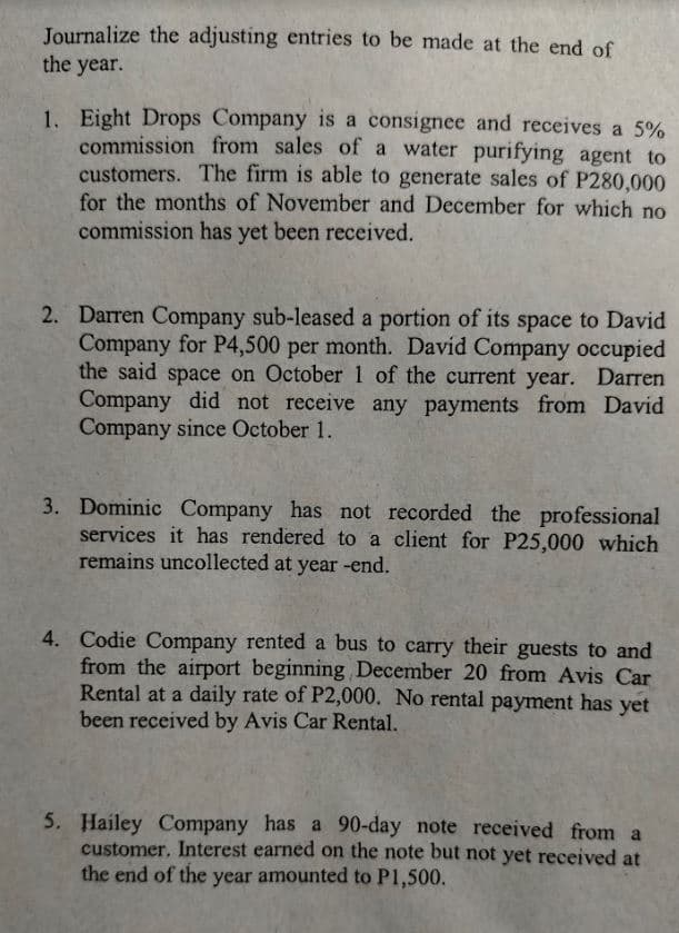 Journalize the adjusting entries to be made at the end of
the year.
1. Eight Drops Company is a consignee and receives a 5%
commission from sales of a water purifying agent to
customers. The firm is able to generate sales of P280,000
for the months of November and December for which no
commission has yet been received.
2. Darren Company sub-leased a portion of its space to David
Company for P4,500 per month. David Company occupied
the said space on October1 of the current year. Darren
Company did not receive any payments from David
Company since October 1.
3. Dominic Company has not recorded the professional
services it has rendered to a client for P25,000 which
remains uncollected at year -end.
4. Codie Company rented a bus to carry their guests to and
from the airport beginning December 20 from Avis Car
Rental at a daily rate of P2,000. No rental payment has yet
been received by Avis Car Rental.
5. Hailey Company has a 90-day note received from a
customer. Interest earned on the note but not yet received at
the end of the year amounted to P1,500.

