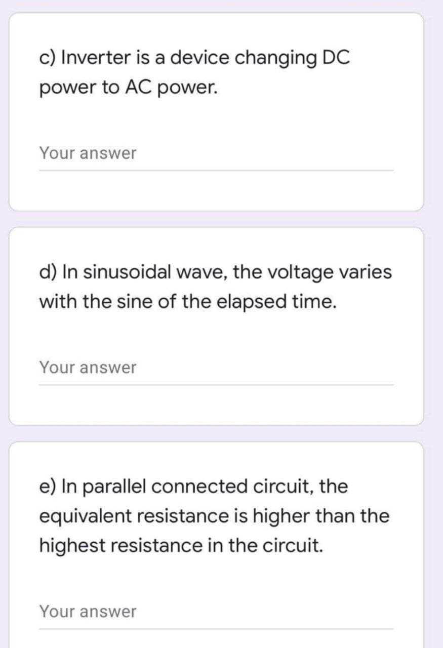 c) Inverter is a device changing DC
power to AC power.
Your answer
d) In sinusoidal wave, the voltage varies
with the sine of the elapsed time.
Your answer
e) In parallel connected circuit, the
equivalent resistance is higher than the
highest resistance in the circuit.
Your answer
