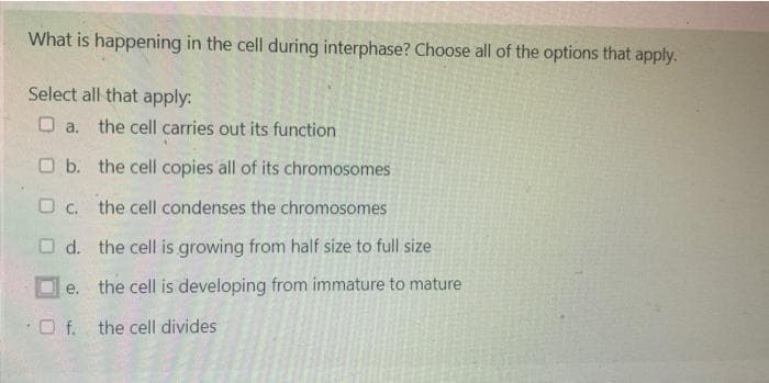 What is happening in the cell during interphase? Choose all of the options that apply.
Select all that apply:
O a. the cell carries out its function
O b. the cell copies all of its chromosomes
O c. the cell condenses the chromosomes
O d. the cell is growing from half size to full size
е.
the cell is developing from immature to mature
O f. the cell divides
