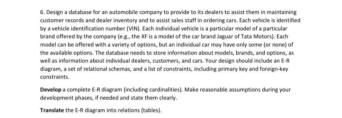 6. Design a database for an automobile company to provide to its dealers to assist them in maintaining
customer records and dealer inventory and to assist sales staff in ordering cars. Each vehicle is identified
by a vehicle identification number (VIN). Each individual vehicle is a particular model of a particular
brand offered by the company (e.g., the XF is a model of the car brand Jaguar of Tata Motors). Each
model can be offered with a variety of options, but an individual car may have only some (or none) of
the available options. The database needs to store information about models, brands, and options, as
well as information about individual dealers, customers, and cars. Your design should include an E-R
diagram, a set of relational schemas, and a list of constraints, including primary key and foreign-key
constraints.
Develop a complete E-R diagram (including cardinalities). Make reasonable assumptions during your
development phases, if needed and state them clearly.
Translate the E-R diagram into relations (tables).
