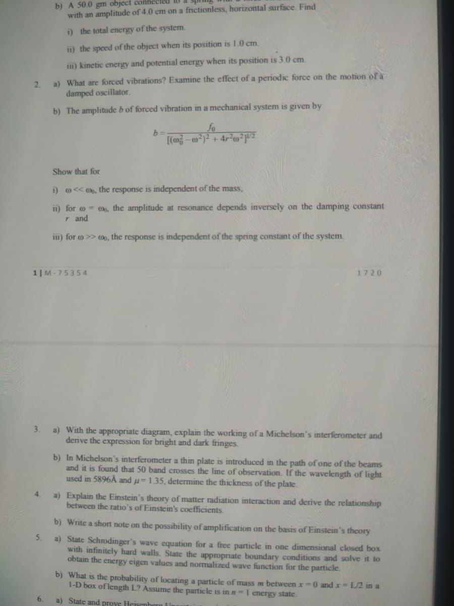 b) A 50.0 gm object connected
with an amplitude of 4.0 cm on a frictionless, horizontal surface. Find
i) the total energy of the system.
ii) the speed of the object when its position is 1.0 cm.
iii) kinetic energy and potential energy when its position is 3.0 cm.
a) What are forced vibrations? Examine the effect of a periodic force on the motion of a
damped oscillator.
2.
b) The amplitude b of forced vibration in a mechanical system is given by
fo
[(m-@?)² + 4r²oz
Show that for
i) o<< @o, the response is independent of the mass,
ii) for o = Oo, the amplitude at resonance depends inversely on the damping constant
r and
im) for o >> 0o, the response is independent of the spring constant of the system.
1| M-75354
1720
3.
a) With the appropriate diagram, explain the working of a Michelson's interferometer and
derive the expression for bright and dark fringes.
b) In Michelson's interferometer a thin plate is introduced in the path of one of the beams
and it is found that 50 band crosses the line of observation. If the wavelength of light
used in 5896Å and u= 1.35, determine the thickness of the plate.
4.
a) Explain the Einstein's theory of matter radiation interaction and derive the relationship
between the ratio's of Einstein's coefficients.
b) Write a short note on the possibility of amplification on the basis of Einstein's theory.
5.
a) State Schrodinger's wave equation for a free particle in one dimensional closed box
with infinitely hard walls. State the appropriate boundary conditions and solve it to
obtain the energy eigen values and normalized wave function for the particle.
b) What is the probability of locating a particle of mass m between x =0 and x = L/2 in a
1-D box of length L? Assume the particle is in n=1 energy state.
6.
a) State and prove Heisenhern Ln
