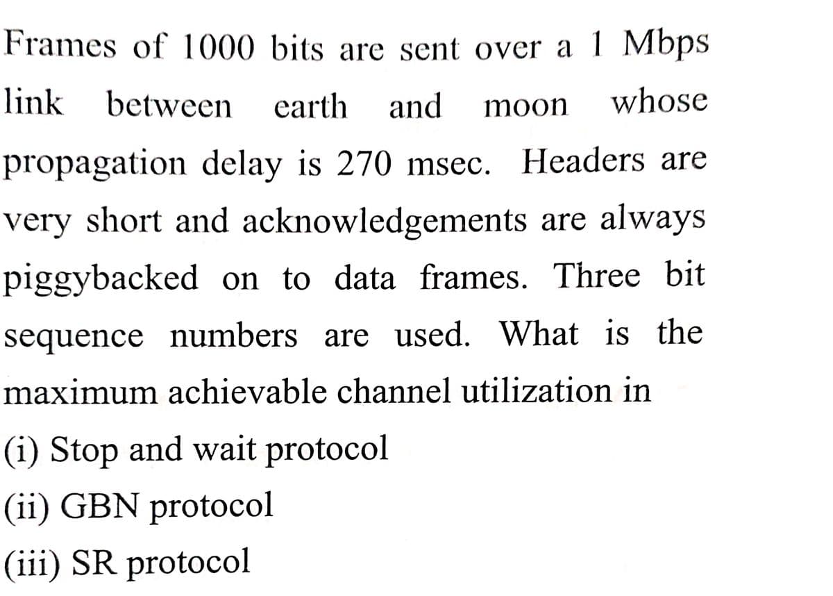Frames of 1000 bits are sent over a 1 Mbps
link between earth
and
whose
moon
propagation delay is 270 msec. Headers are
very short and acknowledgements are always
piggybacked on to data frames. Three bit
sequence numbers are used. What is the
maximum achievable channel utilization in
(i) Stop and wait protocol
(ii) GBN protocol
(iii) SR protocol

