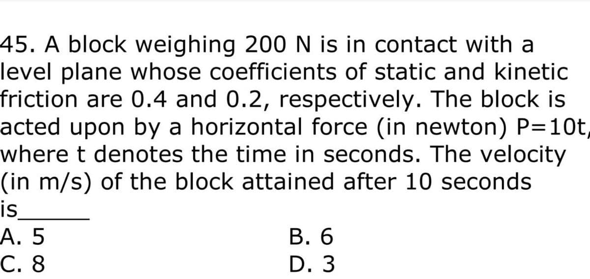 45. A block weighing 200N is in contact with a
level plane whose coefficients of static and kinetic
friction are 0.4 and 0.2, respectively. The block is
acted upon by a horizontal force (in newton) P=10t,
where t denotes the time in seconds. The velocity
(in m/s) of the block attained after 10 seconds
is
А. 5
С. 8
В. 6
D. 3
