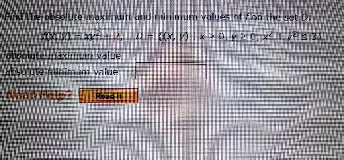 Find the absolute maximum and minimum values of f on the set D.
f(x, y) = xy² + 2, D = {(x, y) | x > 0, y > 0, x² + y2 < 3}
absolute maximum value
labsolute minimum value
Need Help?
Read It
