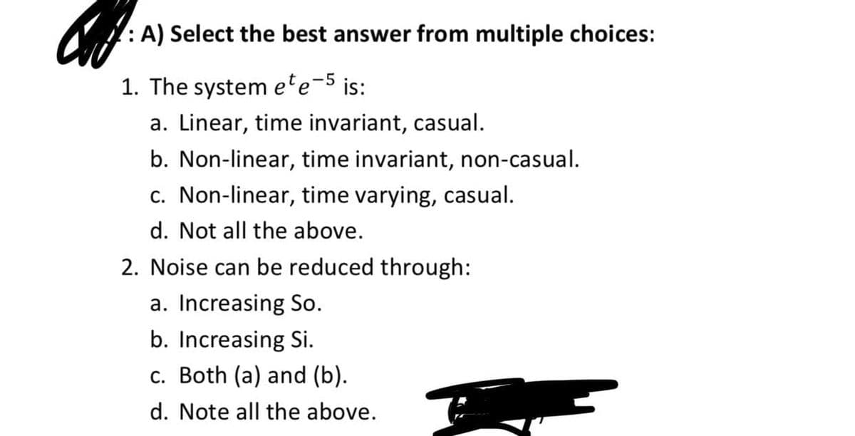 : A) Select the best answer from multiple choices:
1. The system ete-5 is:
a. Linear, time invariant, casual.
b. Non-linear, time invariant, non-casual.
c. Non-linear, time varying, casual.
d. Not all the above.
2. Noise can be reduced through:
a. Increasing So.
b. Increasing Si.
c. Both (a) and (b).
d. Note all the above.
