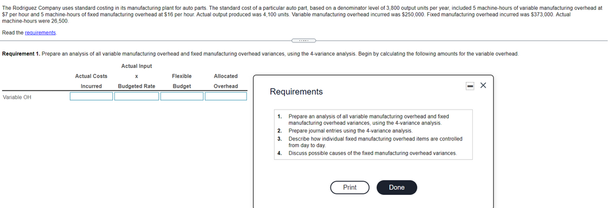 The Rodriguez Company uses standard costing in its manufacturing plant for auto parts. The standard cost of a particular auto part, based on a denominator level of 3,800 output units per year, included 5 machine-hours of variable manufacturing overhead at
$7 per hour and 5 machine-hours of fixed manufacturing overhead at $16 per hour. Actual output produced was 4,100 units. Variable manufacturing overhead incurred was $250,000. Fixed manufacturing overhead incurred was $373,000. Actual
machine-hours were 26,500.
Read the reguirements
Requirement 1. Prepare an analysis of all variable manufacturing overhead and fixed manufacturing overhead variances, using the 4-variance analysis. Begin by calculating the following amounts for the variable overhead.
Actual Input
Actual Costs
Flexible
Allocated
Incurred
Budgeted Rate
Budget
Overhead
Requirements
Variable OH
Prepare an analysis of all variable manufacturing overhead and fixed
manufacturing overhead variances, using the 4-variance analysis.
1.
2.
Prepare journal entries using the 4-variance analysis.
3.
Describe how individual fixed manufacturing overhead items are controlled
from day to day.
4.
Discuss possible causes of the fixed manufacturing overhead variances.
Print
Done
