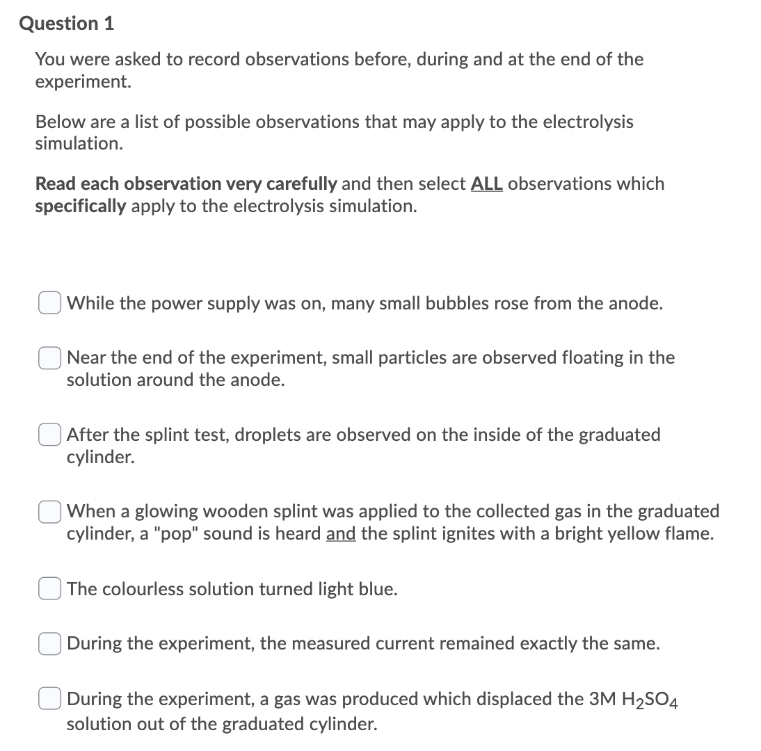 Question 1
You were asked to record observations before, during and at the end of the
experiment.
Below are a list of possible observations that may apply to the electrolysis
simulation.
Read each observation very carefully and then select ALL observations which
specifically apply to the electrolysis simulation.
While the power supply was on, many small bubbles rose from the anode.
Near the end of the experiment, small particles are observed floating in the
solution around the anode.
After the splint test, droplets are observed on the inside of the graduated
cylinder.
When a glowing wooden splint was applied to the collected gas in the graduated
cylinder, a "pop" sound is heard and the splint ignites with a bright yellow flame.
The colourless solution turned light blue.
During the experiment, the measured current remained exactly the same.
During the experiment, a gas was produced which displaced the 3M H2SO4
solution out of the graduated cylinder.
