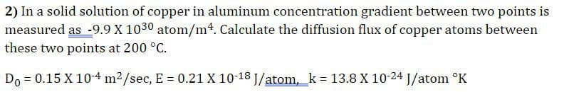 2) In a solid solution of copper in aluminum concentration gradient between two points is
measured as -9.9 X 1030 atom/m4. Calculate the diffusion flux of copper atoms between
these two points at 200 °C.
Do = 0.15 X 10-4 m²/sec, E = 0.21 X 10-18 J/atom, k = 13.8 X 10-24 J/atom °K