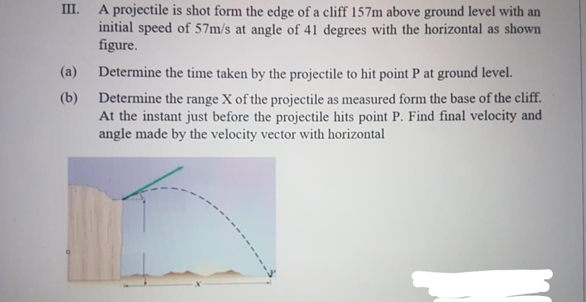 A projectile is shot form the edge of a cliff 157m above ground level with an
initial speed of 57m/s at angle of 41 degrees with the horizontal as shown
figure.
III.
(a)
Determine the time taken by the projectile to hit point P at ground level.
Determine the range X of the projectile as measured form the base of the cliff.
At the instant just before the projectile hits point P. Find final velocity and
angle made by the velocity vector with horizontal
(b)
