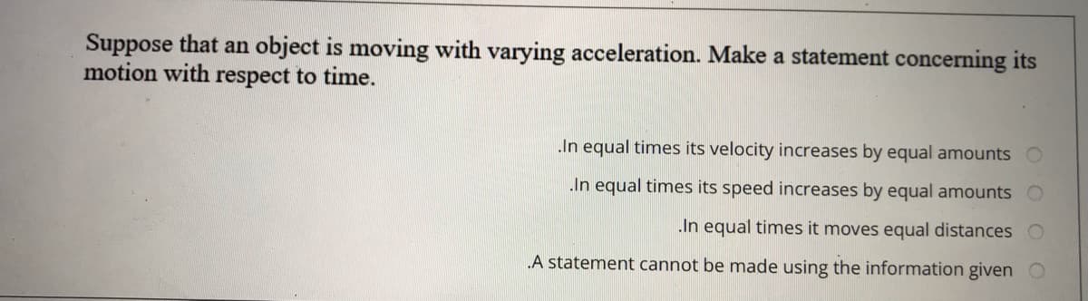 Suppose that an object is moving with varying acceleration. Make a statement concerning its
motion with respect to time.
In equal times its velocity increases by equal amounts
In equal times its speed increases by equal amounts
.In equal times it moves equal distances
A statement cannot be made using the information given
