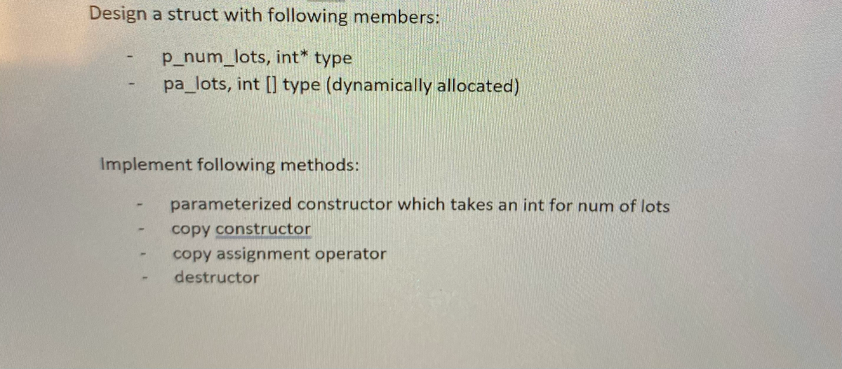 Design a struct with following members:
p_num_lots, int* type
pa_lots, int [] type (dynamically allocated)
Implement following methods:
parameterized constructor which takes an int for num of lots
copy constructor
copy assignment operator
destructor
