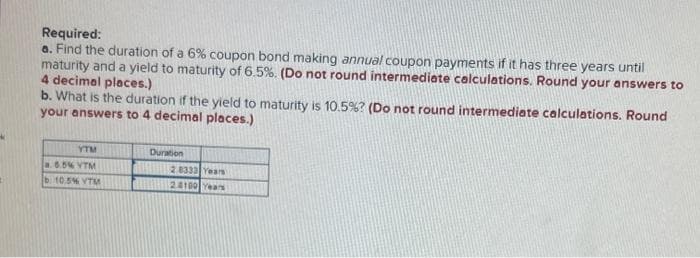 Required:
a. Find the duration of a 6% coupon bond making annual coupon payments if it has three years until
maturity and a yield to maturity of 6.5%. (Do not round intermediate calculations. Round your answers to
4 decimal places.)
b. What is the duration if the yield to maturity is 10.5% ? (Do not round intermediate calculations. Round
your answers to 4 decimal places.)
YTM
ĐỘ BI XEM
510 BA YEM
Duration
2.8333 Years
24180 Years