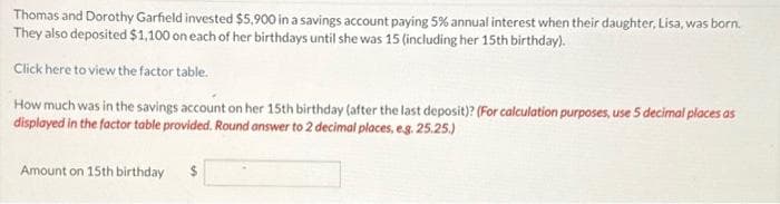 Thomas and Dorothy Garfield invested $5,900 in a savings account paying 5% annual interest when their daughter, Lisa, was born.
They also deposited $1,100 on each of her birthdays until she was 15 (including her 15th birthday).
Click here to view the factor table.
How much was in the savings account on her 15th birthday (after the last deposit)? (For calculation purposes, use 5 decimal places as
displayed in the factor table provided. Round answer to 2 decimal places, e.g. 25.25.)
Amount on 15th birthday $