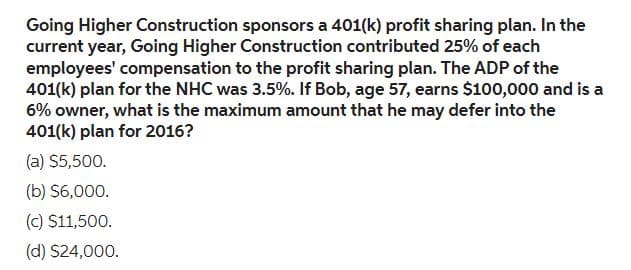 Going Higher Construction sponsors a 401(k) profit sharing plan. In the
current year, Going Higher Construction contributed 25% of each
employees' compensation to the profit sharing plan. The ADP of the
401(k) plan for the NHC was 3.5%. If Bob, age 57, earns $100,000 and is a
6% owner, what is the maximum amount that he may defer into the
401(k) plan for 2016?
(a) $5,500.
(b) $6,000.
(c) $11,500.
(d) $24,000.