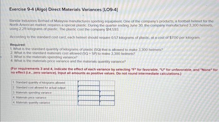 s
Exercise 9-4 (Algo) Direct Materials Variances [LO9-4]
Bandar Industries Berhad of Malaysia manufactures sporting equipment. One of the company's products, a football helmet for the
North American market, requires a special plastic. During the quarter ending June 30, the company manufactured 3,300 helmets,
using 2.211 kilograms of plastic. The plastic cost the company $14,593.
According to the standard cost card, each helmet should require 0,57 kilograms of plastic, at a cost of $7.00 per kilogram.
Required:
1. What is the standard quantity of kilograms of plastic (SQ) that is allowed to make 3,300 helmets?
2. What is the standard materials cost allowed (SQ SP) to make 3,300 helmets?
3. What is the materials spending variance?
4. What is the materials price variance and the materials quantity variance?
(For requirements 3 and 4, indicate the effect of each variance by selecting "F" for favorable, "U" for unfavorable, and "None" for
no effect (i.e., zero variance). Input all amounts as positive values. Do not round intermediate calculations.)
1. Standard quantity of kilograms allowed
2. Standard cost allowed for actual output
3 Materials spending variance
4. Materials price variance
4. Materials quantity variance