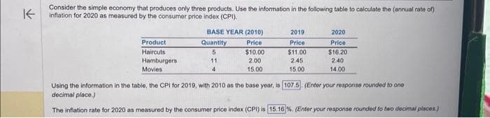 ↑
Consider the simple economy that produces only three products. Use the information in the following table to calculate the (annual rate of)
inflation for 2020 as measured by the consumer price index (CPI).
Product
Haircuts
Hamburgers i
Movies
BASE YEAR (2010)
Price
$10.00
2.00
15.00
Quantity
5
11
4
2019
Price
$11.00
2.45
15.00
2020
Price
$16.20
2.40
14.00
Using the information in the table, the CPI for 2019, with 2010 as the base year, is 107.5. (Enter your response rounded to one
decimal place.)
The inflation rate for 2020 as measured by the consumer price index (CPI) is 15.16 %. (Enter your response rounded to two decimal places)