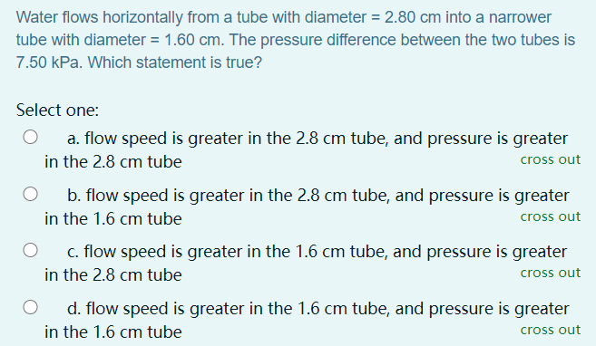 Water flows horizontally from a tube with diameter = 2.80 cm into a narrower
tube with diameter = 1.60 cm. The pressure difference between the two tubes is
7.50 kPa. Which statement is true?
Select one:
a. flow speed is greater in the 2.8 cm tube, and pressure is greater
in the 2.8 cm tube
cross out
b. flow speed is greater in the 2.8 cm tube, and pressure is greater
in the 1.6 cm tube
cross out
c. flow speed is greater in the 1.6 cm tube, and pressure is greater
in the 2.8 cm tube
cross out
d. flow speed is greater in the 1.6 cm tube, and pressure is greater
in the 1.6 cm tube
cross out