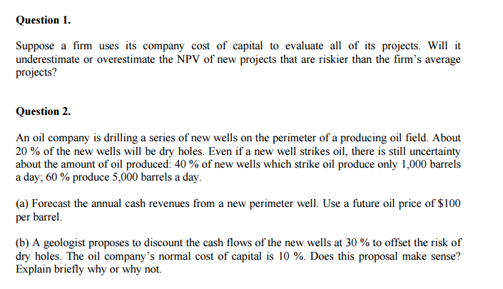 Question 1.
Suppose a firm uses its company cost of capital to evaluate all of its projects. Will it
underestimate or overestimate the NPV of new projects that are riskier than the firm's average
projects?
Question 2.
An oil company is drilling a series of new wells on the perimeter of a producing oil field. About
20% of the new wells will be dry holes. Even if a new well strikes oil, there is still uncertainty
about the amount of oil produced: 40% of new wells which strike oil produce only 1,000 barrels
a day; 60% produce 5,000 barrels a day.
(a) Forecast the annual cash revenues from a new perimeter well. Use a future oil price of $100
per barrel.
(b) A geologist proposes to discount the cash flows of the new wells at 30 % to offset the risk of
dry holes. The oil company's normal cost of capital is 10%. Does this proposal make sense?
Explain briefly why or why not.