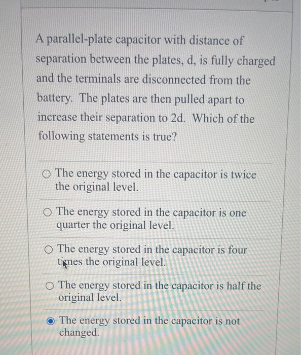 A parallel-plate capacitor with distance of
separation between the plates, d, is fully charged
and the terminals are disconnected from the
battery. The plates are then pulled apart to
increase their separation to 2d. Which of the
following statements is true?
O The energy stored in the capacitor is twice
the original level.
O The energy stored in the capacitor is one
quarter the original level.
O The energy stored in the capacitor is four
times the original level.
O The energy stored in the capacitor is half the
original level.
The energy stored in the capacitor is not
changed.