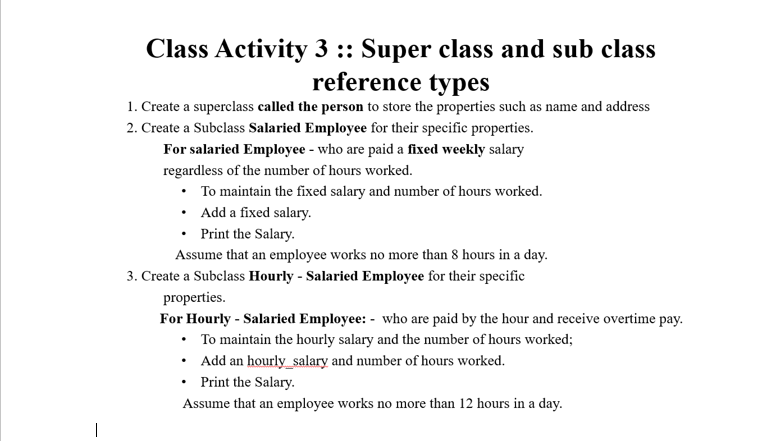 Class Activity 3 :: Super class and sub class
reference types
1. Create a superclass called the person to store the properties such as name and address
2. Create a Subclass Salaried Employee for their specific properties.
For salaried Employee - who are paid a fixed weekly salary
regardless of the number of hours worked.
• To maintain the fixed salary and number of hours worked.
• Add a fixed salary.
• Print the Salary.
Assume that an employee works no more than 8 hours in a day.
3. Create a Subclass Hourly - Salaried Employee for their specific
properties.
For Hourly - Salaried Employee: - who are paid by the hour and receive overtime pay.
• To maintain the hourly salary and the number of hours worked;
• Add an hourly_salary and number of hours worked.
• Print the Salary.
Assume that an employee works no more than 12 hours in a day.
