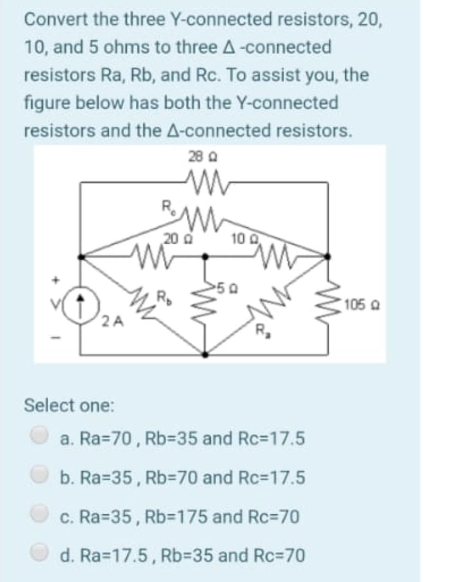 Convert the three Y-connected resistors, 20,
10, and 5 ohms to three A-connected
resistors Ra, Rb, and Rc. To assist you, the
figure below has both the Y-connected
resistors and the A-connected resistors.
28 A
20 a
10 0
50
Rp
105 a
2 A
Select one:
a. Ra=70, Rb335 and Rc=17.5
b. Ra=35, Rb=70 and Rc=17.5
c. Ra=35, Rb=175 and Rc=70
d. Ra=17.5, Rb%3D35 and Rc=70
