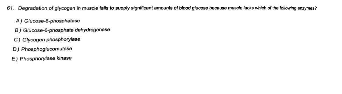 61. Degradation of glycogen in muscle fails to supply significant amounts of blood glucose because muscle lacks which of the following enzymes?
A) Glucose-6-phosphatase
B) Glucose-6-phosphate dehydrogenase
C) Glycogen phosphorylase
D) Phosphoglucomutase
E) Phosphorylase kinase