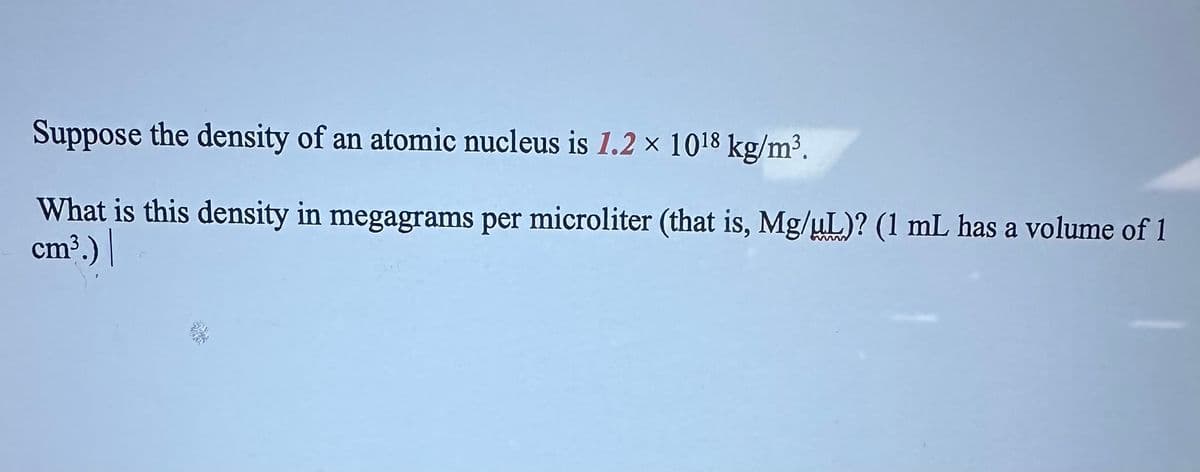 Suppose the density of an atomic nucleus is 1.2 x 1018 kg/m³.
What is this density in megagrams per microliter (that is, Mg/µL)? (1 mL has a volume of 1
cm³.) |