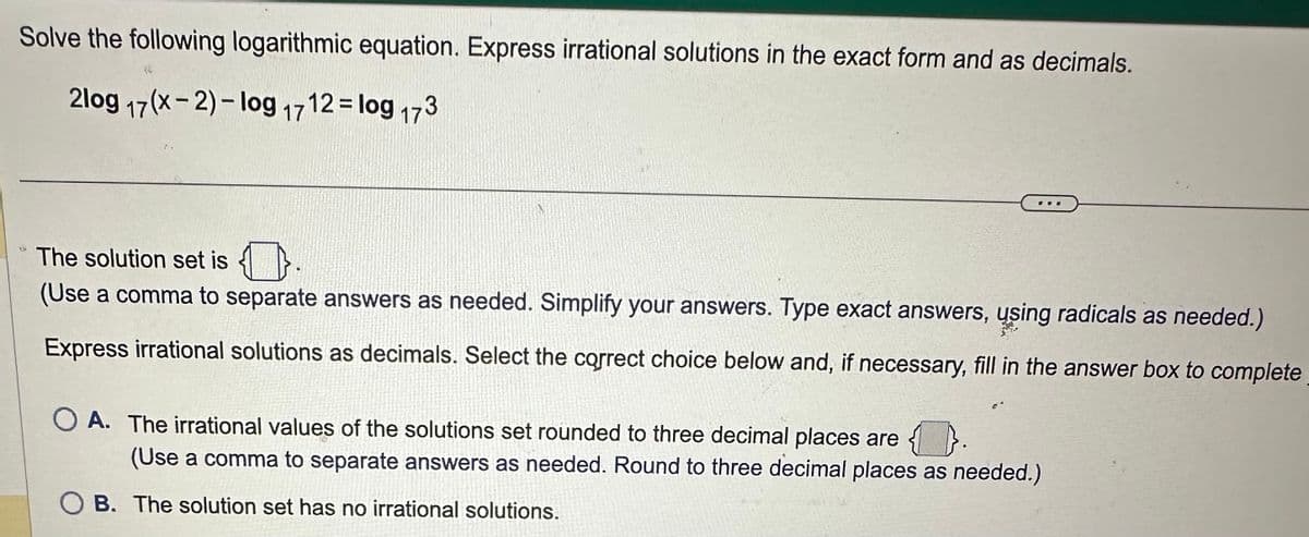 Solve the following logarithmic equation. Express irrational solutions in the exact form and as decimals.
2log 17(x-2)-log 1712 = log 17
3.
The solution set is
(Use a comma to separate answers as needed. Simplify your answers. Type exact answers, using radicals as needed.)
Express irrational solutions as decimals. Select the correct choice below and, if necessary, fill in the answer box to complete
OA. The irrational values of the solutions set rounded to three decimal places are
(Use a comma to separate answers as needed. Round to three decimal places as needed.)
B. The solution set has no irrational solutions.