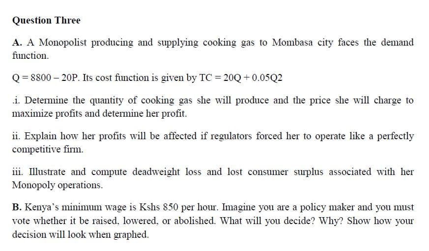 Question Three
A. A Monopolist producing and supplying cooking gas to Mombasa city faces the demand
function.
Q= 8800 – 20P. Its cost function is given by TC = 20Q + 0.05Q2
.i. Determine the quantity of cooking gas she will produce and the price she will charge to
maximize profits and determine her profit.
ii. Explain how her profits will be affected if regulators forced her to operate like a perfectly
competitive firm.
iii. Illustrate and compute deadweight loss and lost consumer surplus associated with her
Monopoly operations.
B. Kenya's minimum wage is Kshs 850 per hour. Imagine you are a policy maker and you must
vote whether it be raised, lowered, or abolished. What will you decide? Why? Show how your
decision will look when graphed.
