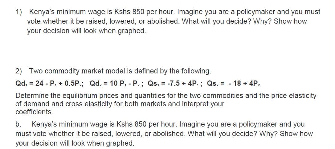 1) Kenya's minimum wage is Kshs 850 per hour. Imagine you are a policymaker and you must
vote whether it be raised, lowered, or abolished. What will you decide? Why? Show how
your decision will look when graphed.
2) Two commodity market model is defined by the following.
Qd, = 24 - P, + 0.5P;; Qd, = 10 P, - P2; Qs, = -7.5 + 4P,; Qs, = - 18 + 4P,
Determine the equilibrium prices and quantities for the two commodities and the price elasticity
of demand and cross elasticity for both markets and interpret your
coefficients.
b.
Kenya's minimum wage is Kshs 850 per hour. Imagine you are a policymaker and you
must vote whether it be raised, lowered, or abolished. What will you decide? Why? Show how
your decision will look when graphed.
