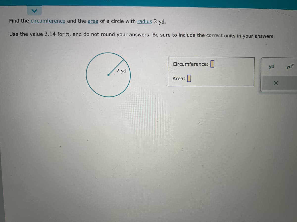 Find the circumference
Use the value 3.14 for
and the area of a circle with radius 2 yd.
, and do not round your answers. Be sure to include the correct units in your answers.
2 yd
Circumference:
Area:
yd
X
yd²