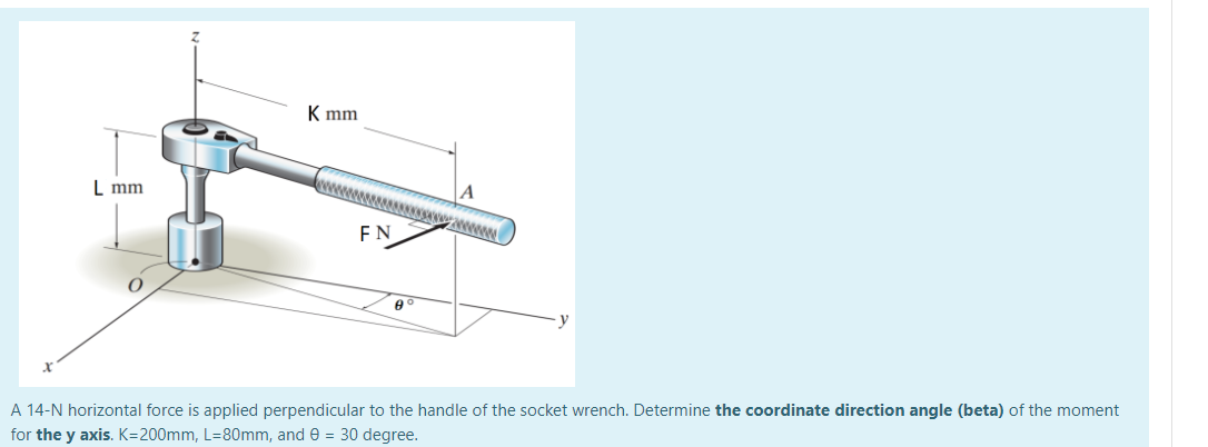 K mm
L mm
awww
FN
A 14-N horizontal force is applied perpendicular to the handle of the socket wrench. Determine the coordinate direction angle (beta) of the moment
for the y axis. K=200mm, L=80mm, and e = 30 degree.
