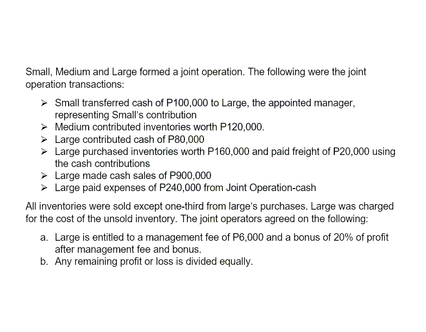 Small, Medium and Large formed a joint operation. The following were the joint
operation transactions:
> Small transferred cash of P100,000 to Large, the appointed manager,
representing Small's contribution
> Medium contributed inventories worth P120,000.
Large contributed cash of P80,000
Large purchased inventories worth P160,000 and paid freight of P20,000 using
the cash contributions
➤ Large made cash sales of P900,000
Large paid expenses of P240,000 from Joint Operation-cash
All inventories were sold except one-third from large's purchases. Large was charged
for the cost of the unsold inventory. The joint operators agreed on the following:
a. Large is entitled to a management fee of P6,000 and a bonus of 20% of profit
after management fee and bonus.
b. Any remaining profit or loss is divided equally.