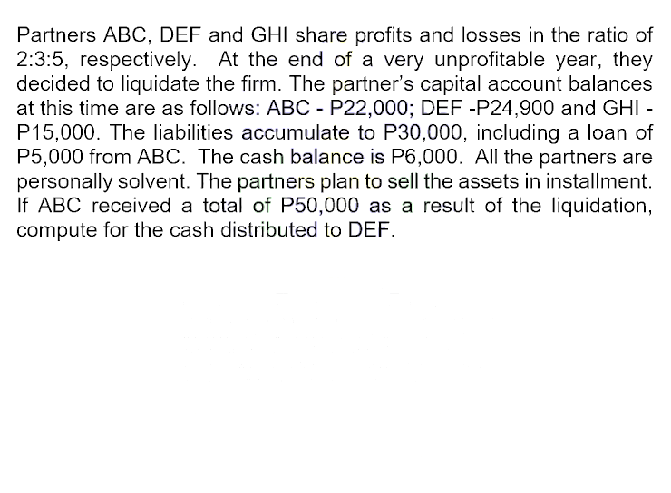 Partners ABC, DEF and GHI share profits and losses in the ratio of
2:3:5, respectively. At the end of a very unprofitable year, they
decided to liquidate the firm. The partner's capital account balances
at this time are as follows: ABC - P22,000; DEF -P24,900 and GHI -
P15,000. The liabilities accumulate to P30,000, including a loan of
P5,000 from ABC. The cash balance is P6,000. All the partners are
personally solvent. The partners plan to sell the assets in installment.
If ABC received a total of P50,000 as a result of the liquidation,
compute for the cash distributed to DEF.