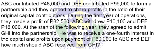 ABC contributed P48,000 and DEF contributed P96,000 to form a
partnership and they agreed to share profits in the ratio of their
original capital contributions. During the first year of operations,
they made a profit of P32,580, ABC withdrew P10,100 and DEF
P16,000. At the start of the following year, they agreed to admit
GHI into the partnership. He was to receive a one-fourth interest in
the capital and profits upon payment of P60,000 to ABC and DEF,
how much should ABC received from GHI?