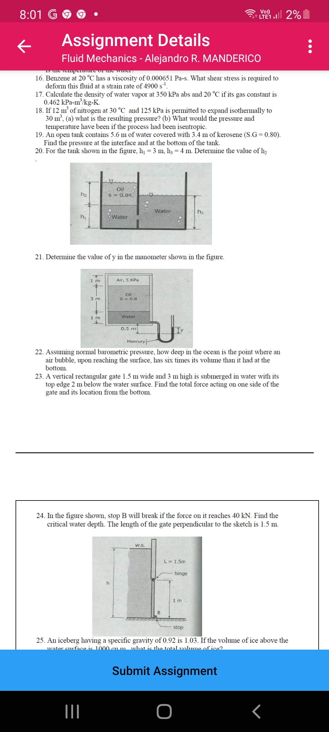 8:01 G
Vo) ll 2%
LTE1
Assignment Details
Fluid Mechanics - Alejandro R. MANDERICO
16. Benzene at 20 °C has a viscosity of 0.000651 Pa-s. What shear stress is required to
deform this fluid at a strain rate of 4900 s,
17. Calculate the density of water vapor at 350 kPa abs and 20 °C if its gas constant is
0.462 kPa-m/kg-K.
18. If 12 m’ of nitrogen at 30 °C and 125 kPa is permitted to expand isothermally to
30 m², (a) what is the resulting pressure? (b) What would the pressure and
temperature have been if the process had been isentropic.
19. An open tank contains 5.6 m of water covered with 3.4 m of kerosene (S.G = 0.80).
Find the pressure at the interface and at the bottom of the tank.
20. For the tank shown in the figure, h, = 3 m, h3 = 4 m. Determine the value of h2
Oil
h2
S = 0.84
Water
h
Water
21. Determine the value of y in the manometer shown in the figure.
1 m
Air, 5 KPa
3 m
Oil
S = 0.8
1 m
Water
0.5 m
Mercury
22. Assuming normal barometric pressure, how deep in the ocean is the point where an
air bubble, upon reaching the surface, has six times its volume than it had at the
bottom.
23. A vertical rectangular gate 1.5 m wide and 3 m high is submerged in water with its
top edge 2 m below the water surface. Find the total force acting on one side of the
gate and its location from the bottom.
24. In the figure shown, stop B will break if the force on it reaches 40 kN. Find the
critical water depth. The length of the gate perpendicular to the sketch is 1.5 m.
w.S.
L= 1.5m
hinge
1 m
B
stop
25. An iceberg having a specific gravity of 0.92 is 1.03. If the volume of ice above the
water surface is 1000 cu m whatis the total volunme of ice2
Submit Assignment
