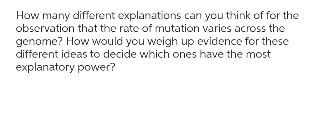 How many different explanations can you think of for the
observation that the rate of mutation varies across the
genome? How would you weigh up evidence for these
different ideas to decide which ones have the most
explanatory power?
