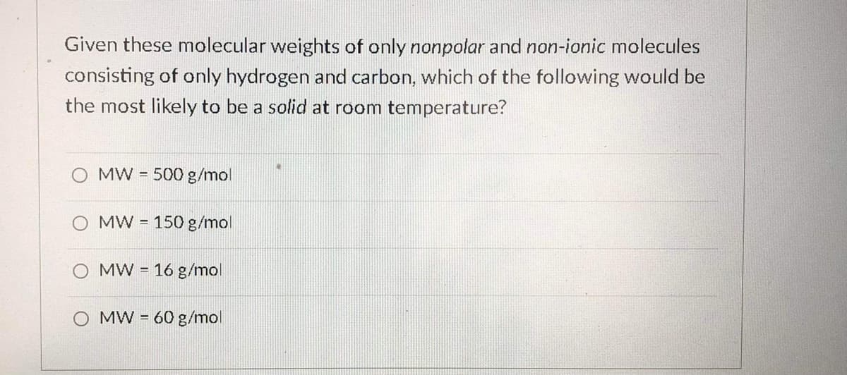 Given these molecular weights of only nonpolar and non-ionic molecules
consisting of only hydrogen and carbon, which of the following would be
the most likely to be a solid at room temperature?
MW = 500 g/mol
O MW = 150 g/mol
MW = 16 g/mol
MW = 60 g/mol
