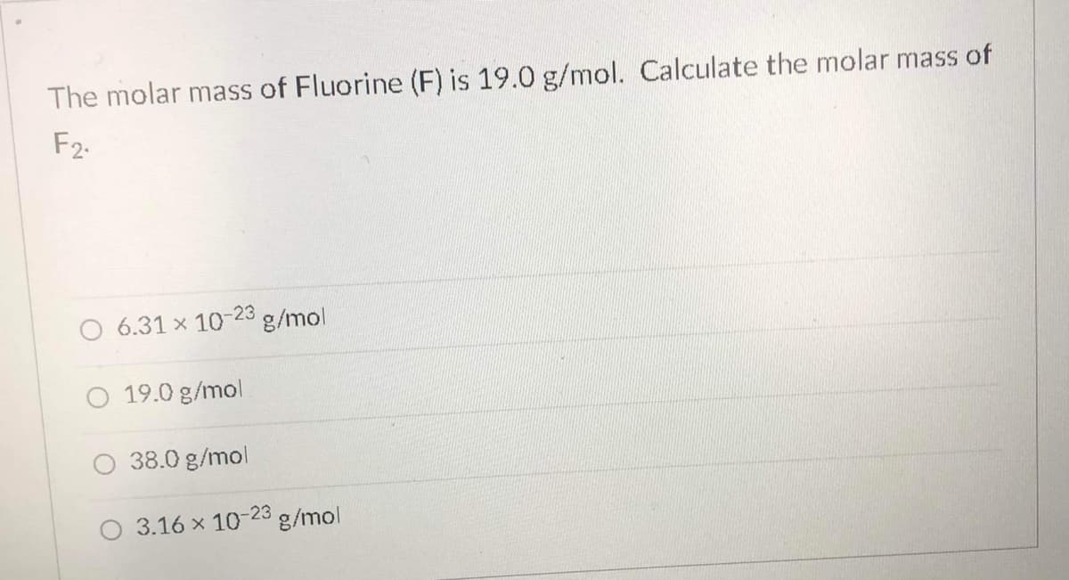 The molar mass of Fluorine (F) is 19.0 g/mol. Calculate the molar mass of
F2.
6.31 x 10-23 g/mol
O 19.0 g/mol
O 38.0 g/mol
O 3.16 x 1023 g/mol
