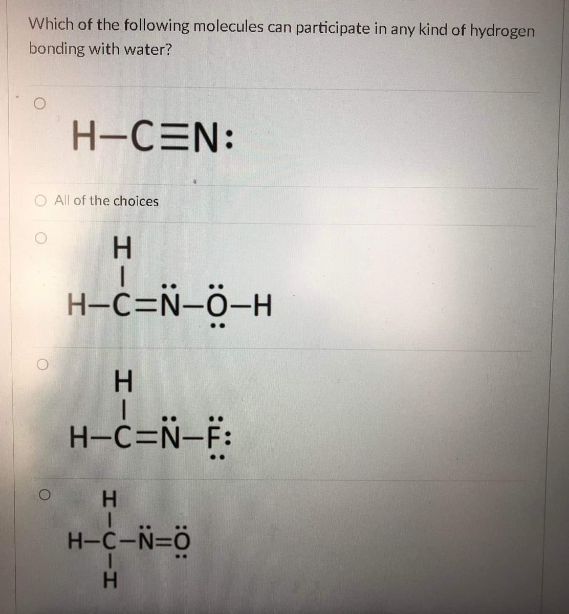 Which of the following molecules can participate in any kind of hydrogen
bonding with water?
H-CEN:
All of the choices
H.
H-c=N-Ö-H
H.
H-C=N-F:
H-C-N=ö
HICIH
