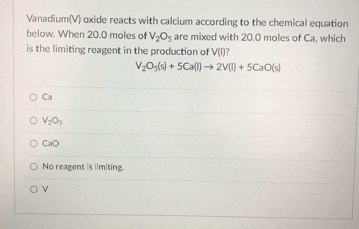Vanadium(V) oxide reacts with calcium according to the chemical equation
below. When 20.0 moles of V,O, are mixed with 20.0 moles of Ca, which
is the limiting reagent in the production of V(I)?
V,O<(s) + 5Ca(l) 2V(1) + 5CaO(s)
Ca
O V205
CaO
No reagent is limiting.
O V
