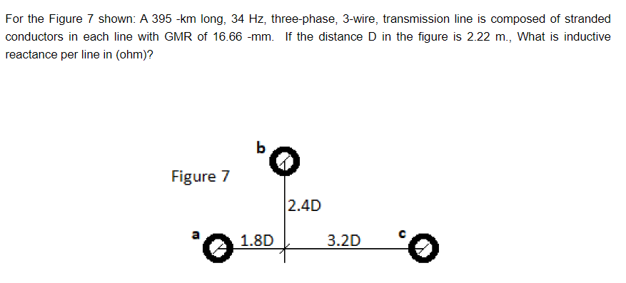 For the Figure 7 shown: A 395 -km long, 34 Hz, three-phase, 3-wire, transmission line is composed of stranded
conductors in each line with GMR of 16.66 -mm. If the distance D in the figure is 2.22 m., What is inductive
reactance per line in (ohm)?
Figure 7
'O
b
1.8D
2.4D
3.2D
0