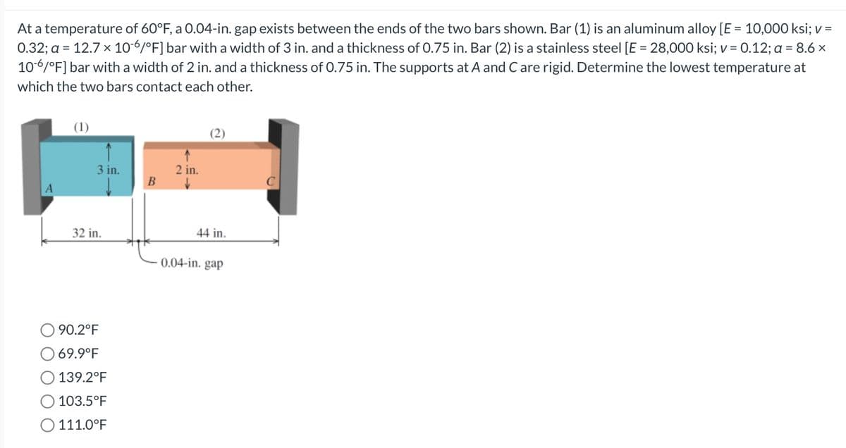 At a temperature of 60°F, a 0.04-in. gap exists between the ends of the two bars shown. Bar (1) is an aluminum alloy [E = 10,000 ksi; v =
0.32; a = 12.7 x 10-6/°F] bar with a width of 3 in. and a thickness of 0.75 in. Bar (2) is a stainless steel [E = 28,000 ksi; v = 0.12; a = 8.6 x
10-6/°F] bar with a width of 2 in. and a thickness of 0.75 in. The supports at A and C are rigid. Determine the lowest temperature at
which the two bars contact each other.
(1)
3 in.
32 in.
90.2°F
O 69.9°F
139.2°F
103.5°F
O 111.0°F
B
↑
2 in.
↓
44 in.
-0.04-in. gap