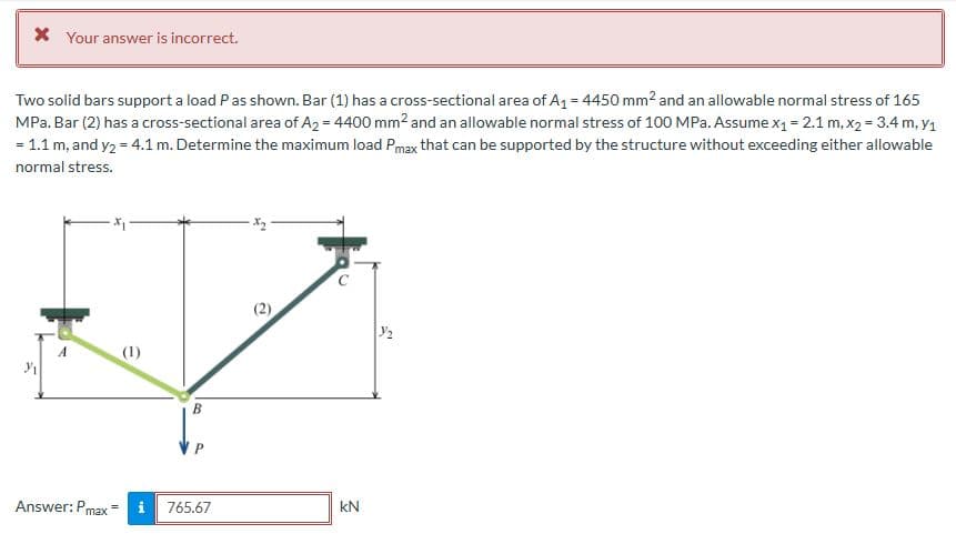 * Your answer is incorrect.
Two solid bars support a load P as shown. Bar (1) has a cross-sectional area of A₁ = 4450 mm² and an allowable normal stress of 165
MPa. Bar (2) has a cross-sectional area of A2 = 4400 mm² and an allowable normal stress of 100 MPa. Assume x₁ = 2.1 m, x₂ = 3.4 m, y₁
= 1.1 m, and y₂ = 4.1 m. Determine the maximum load Pmax that can be supported by the structure without exceeding either allowable
normal stress.
3/₁
A
Answer: Pmax
(1)
B
765.67
·x₂.
C
kN
3/₂